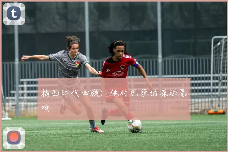 梅西时代回顾：他对巴萨的深远影响