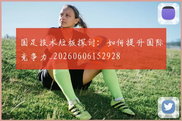 国足技术短板探讨:如何提升国际竞争力_20260606152928