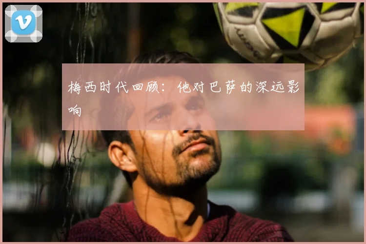 梅西时代回顾：他对巴萨的深远影响