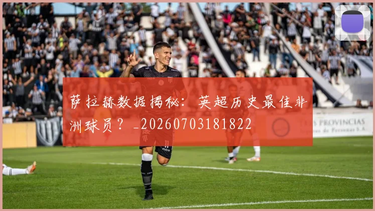 萨拉赫数据揭秘:英超历史最佳非洲球员?_20260703181822
