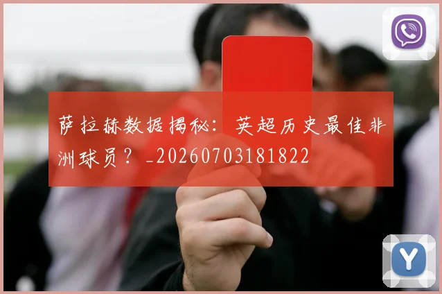 萨拉赫数据揭秘：英超历史最佳非洲球员？_20260703181822