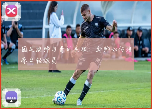 国足换帅与青训关联：新帅如何培养年轻球员