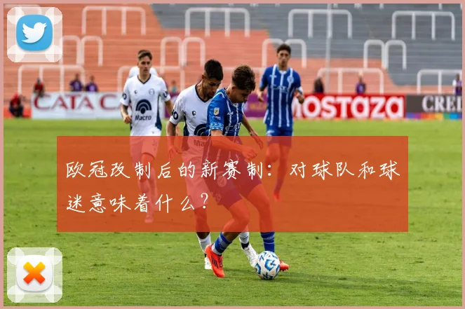 欧冠改制后的新赛制：对球队和球迷意味着什么？