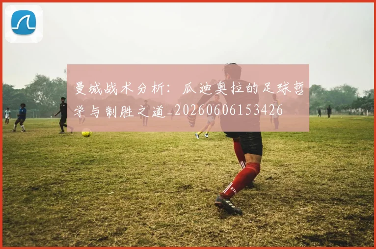 曼城战术分析:瓜迪奥拉的足球哲学与制胜之道_20260606153426