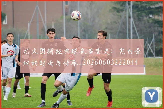 尤文图斯经典球衣演变史：黑白条纹的时尚与传承_20260603222044